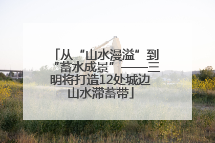 从“山水漫溢”到“蓄水成景”——三明将打造12处城边山水滞蓄带