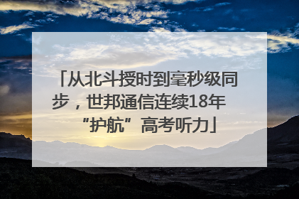 从北斗授时到毫秒级同步，世邦通信连续18年“护航”高考听力