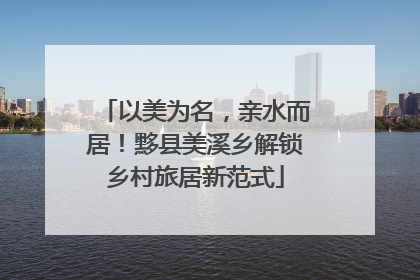 以美为名，亲水而居！黟县美溪乡解锁乡村旅居新范式