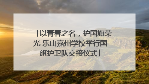 以青春之名，护国旗荣光 乐山嘉州学校举行国旗护卫队交接仪式