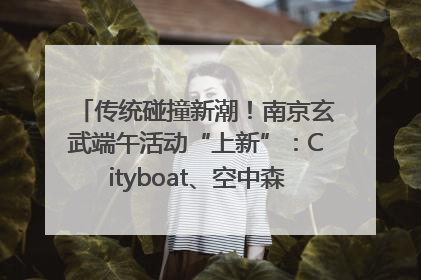 传统碰撞新潮！南京玄武端午活动“上新”：Cityboat、空中森林、骑行市集引热潮