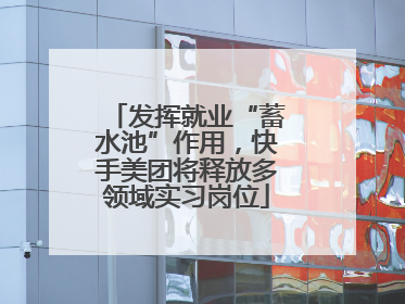 发挥就业“蓄水池”作用，快手美团将释放多领域实习岗位