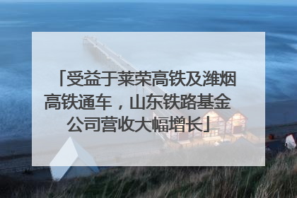 受益于莱荣高铁及潍烟高铁通车，山东铁路基金公司营收大幅增长