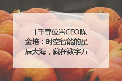千寻位置CEO陈金培：时空智能的星辰大海，藏在数字万象与人间烟火中