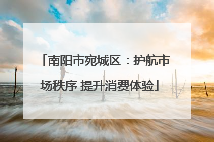 南阳市宛城区：护航市场秩序 提升消费体验