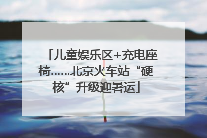 儿童娱乐区+充电座椅……北京火车站“硬核”升级迎暑运