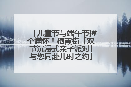 儿童节与端午节撞个满怀！栖霞街「双节沉浸式亲子派对」与您同赴儿时之约
