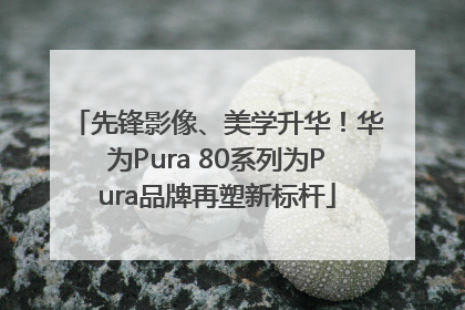 先锋影像、美学升华！华为Pura 80系列为Pura品牌再塑新标杆