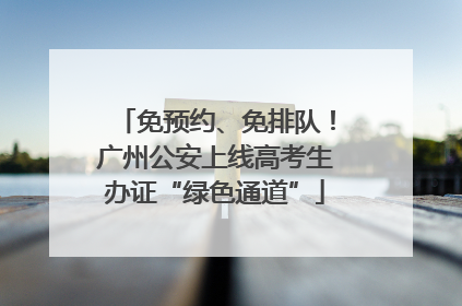 免预约、免排队！广州公安上线高考生办证“绿色通道”