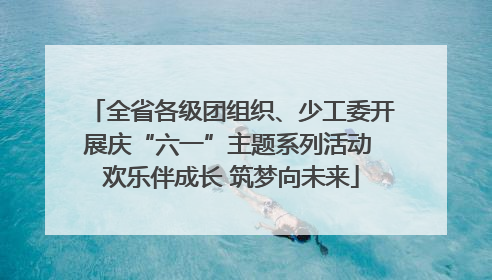 全省各级团组织、少工委开展庆“六一”主题系列活动 欢乐伴成长 筑梦向未来