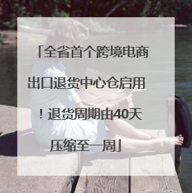 全省首个跨境电商出口退货中心仓启用！退货周期由40天压缩至一周