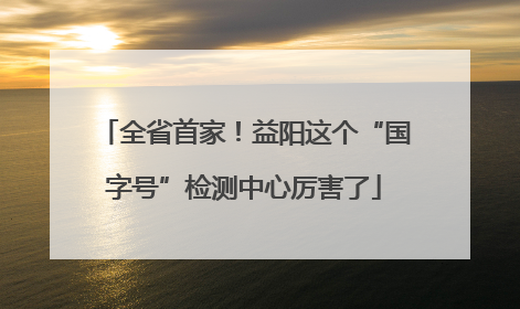 全省首家！益阳这个“国字号”检测中心厉害了