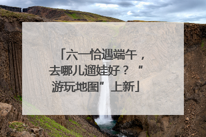 六一恰遇端午，去哪儿遛娃好？“游玩地图”上新