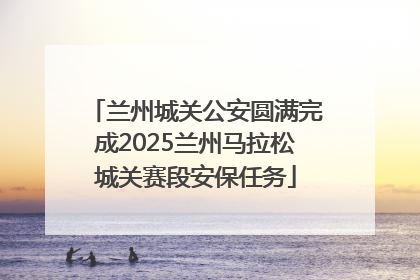 兰州城关公安圆满完成2025兰州马拉松城关赛段安保任务