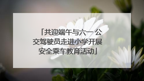 共迎端午与六一 公交驾驶员走进小学开展安全乘车教育活动