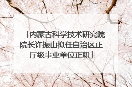 内蒙古科学技术研究院院长许振山拟任自治区正厅级事业单位正职