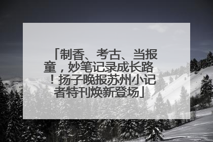 制香、考古、当报童，妙笔记录成长路！扬子晚报苏州小记者特刊焕新登场