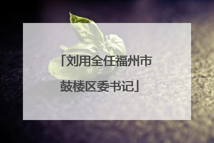 刘用全任福州市鼓楼区委书记