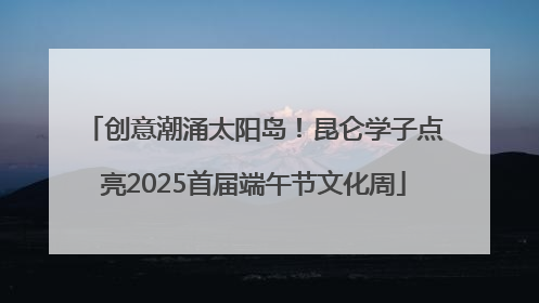 创意潮涌太阳岛！昆仑学子点亮2025首届端午节文化周