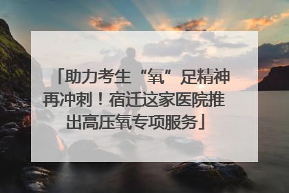 助力考生“氧”足精神再冲刺！宿迁这家医院推出高压氧专项服务