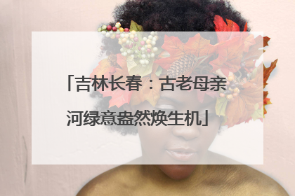 吉林长春：古老母亲河绿意盎然焕生机