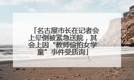 名古屋市长在记者会上晕倒被紧急送院，其会上因“教师偷拍女学童”事件受质询