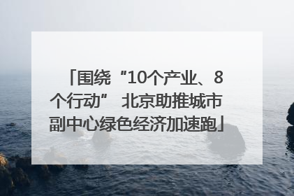 围绕“10个产业、8个行动” 北京助推城市副中心绿色经济加速跑