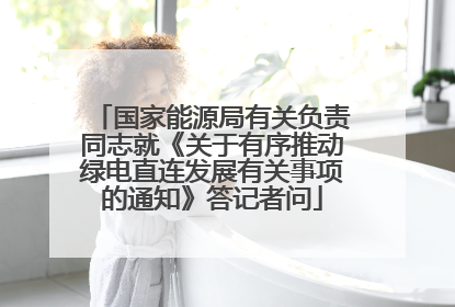 国家能源局有关负责同志就《关于有序推动绿电直连发展有关事项的通知》答记者问