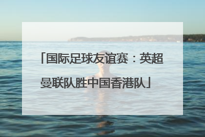 国际足球友谊赛：英超曼联队胜中国香港队