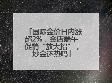 国际金价日内涨超2%，金店端午促销“放大招”，炒金还热吗