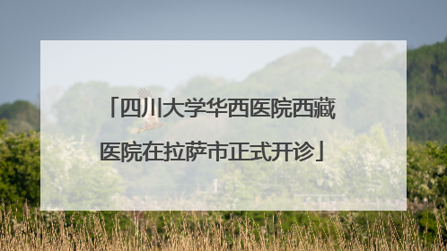 四川大学华西医院西藏医院在拉萨市正式开诊