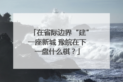 在省际边界“建”一座新城 豫皖在下一盘什么棋？