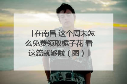 在南昌 这个周末怎么免费领取栀子花 看这篇就够啦（图）