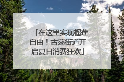 在这里实现榴莲自由！古荡街道开启夏日消费狂欢