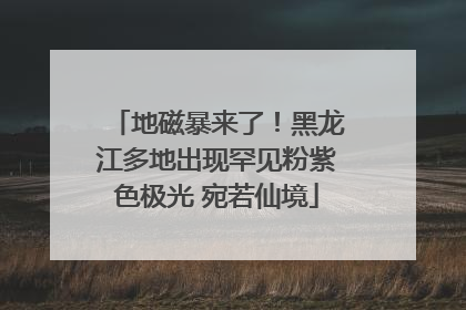 地磁暴来了！黑龙江多地出现罕见粉紫色极光 宛若仙境