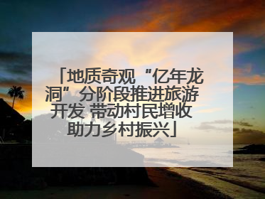 地质奇观“亿年龙洞”分阶段推进旅游开发 带动村民增收助力乡村振兴