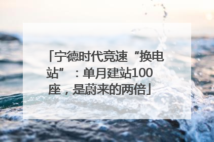 宁德时代竞速“换电站”：单月建站100座，是蔚来的两倍