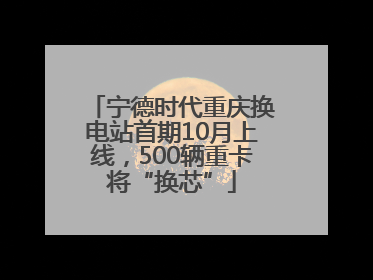 宁德时代重庆换电站首期10月上线，500辆重卡将“换芯”
