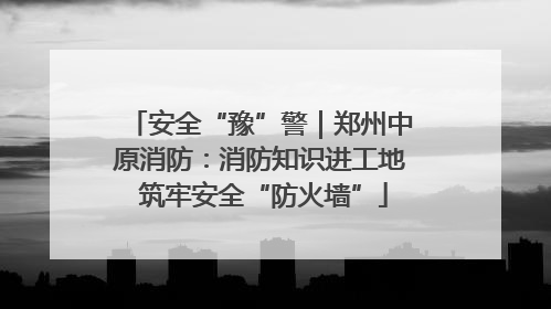 安全“豫”警｜郑州中原消防：消防知识进工地 筑牢安全“防火墙”