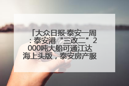 大众日报·泰安一周：泰安港“三改二”2000吨大船可通江达海上头版，泰安房产服务改革经验全省推广
