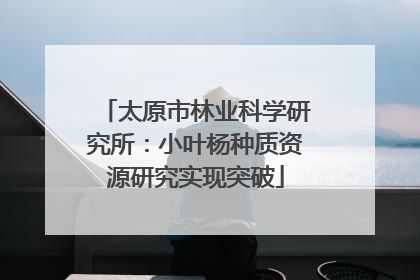 太原市林业科学研究所：小叶杨种质资源研究实现突破