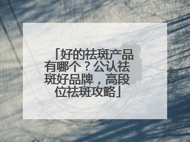 好的祛斑产品有哪个？公认祛斑好品牌，高段位祛斑攻略