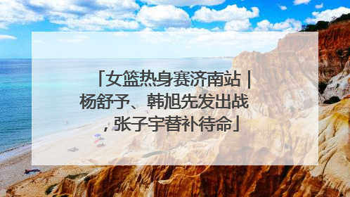 女篮热身赛济南站｜杨舒予、韩旭先发出战，张子宇替补待命