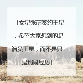 女星张萌签约王星：希望大家想到的是演员王星，而不是只是那段经历