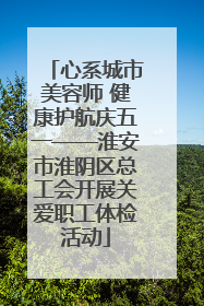 心系城市美容师 健康护航庆五一——淮安市淮阴区总工会开展关爱职工体检活动
