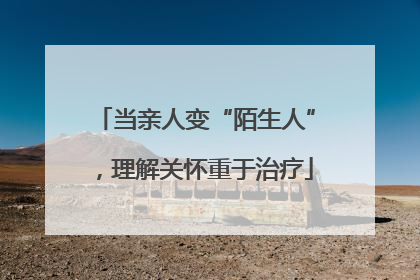 当亲人变“陌生人”，理解关怀重于治疗