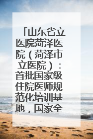 山东省立医院菏泽医院（菏泽市立医院）：首批国家级住院医师规范化培训基地，国家全科医生转岗培训基地