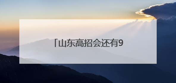 山东高招会还有9天举办，今年为考生带来四大惊喜