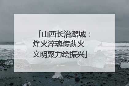 山西长治潞城：烽火淬魂传薪火 文明聚力绘振兴