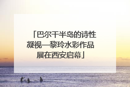 巴尔干半岛的诗性凝视—黎玲水彩作品展在西安启幕